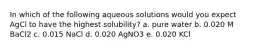 In which of the following aqueous solutions would you expect AgCl to have the highest solubility? a. pure water b. 0.020 M BaCl2 c. 0.015 NaCl d. 0.020 AgNO3 e. 0.020 KCl