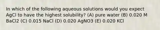 In which of the following aqueous solutions would you expect AgCl to have the highest solubility? (A) pure water (B) 0.020 M BaCl2 (C) 0.015 NaCl (D) 0.020 AgNO3 (E) 0.020 KCl