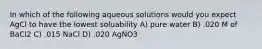 In which of the following aqueous solutions would you expect AgCl to have the lowest soluability A) pure water B) .020 M of BaCl2 C) .015 NaCl D) .020 AgNO3