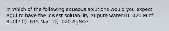 In which of the following aqueous solutions would you expect AgCl to have the lowest soluability A) pure water B) .020 M of BaCl2 C) .015 NaCl D) .020 AgNO3