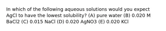 In which of the following aqueous solutions would you expect AgCl to have the lowest solubility? (A) pure water (B) 0.020 M BaCl2 (C) 0.015 NaCl (D) 0.020 AgNO3 (E) 0.020 KCl