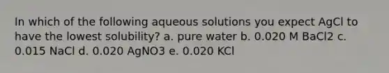 In which of the following aqueous solutions you expect AgCl to have the lowest solubility? a. pure water b. 0.020 M BaCl2 c. 0.015 NaCl d. 0.020 AgNO3 e. 0.020 KCl