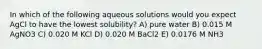 In which of the following aqueous solutions would you expect AgCl to have the lowest solubility? A) pure water B) 0.015 M AgNO3 C) 0.020 M KCl D) 0.020 M BaCl2 E) 0.0176 M NH3