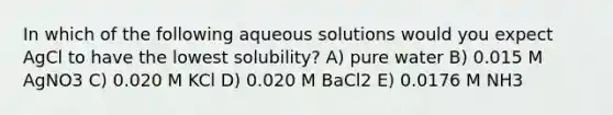 In which of the following aqueous solutions would you expect AgCl to have the lowest solubility? A) pure water B) 0.015 M AgNO3 C) 0.020 M KCl D) 0.020 M BaCl2 E) 0.0176 M NH3