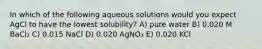 In which of the following aqueous solutions would you expect AgCl to have the lowest solubility? A) pure water B) 0.020 M BaCl₂ C) 0.015 NaCl D) 0.020 AgNO₃ E) 0.020 KCl