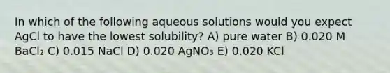 In which of the following aqueous solutions would you expect AgCl to have the lowest solubility? A) pure water B) 0.020 M BaCl₂ C) 0.015 NaCl D) 0.020 AgNO₃ E) 0.020 KCl