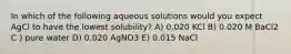 In which of the following aqueous solutions would you expect AgCl to have the lowest solubility? A) 0.020 KCl B) 0.020 M BaCl2 C ) pure water D) 0.020 AgNO3 E) 0.015 NaCl