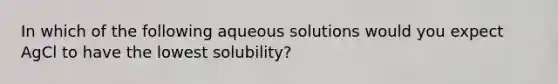 In which of the following aqueous solutions would you expect AgCl to have the lowest solubility?