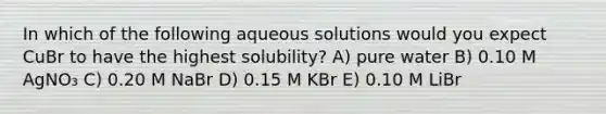 In which of the following aqueous solutions would you expect CuBr to have the highest solubility? A) pure water B) 0.10 M AgNO₃ C) 0.20 M NaBr D) 0.15 M KBr E) 0.10 M LiBr