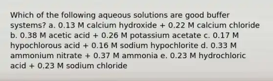 Which of the following aqueous solutions are good buffer systems? a. 0.13 M calcium hydroxide + 0.22 M calcium chloride b. 0.38 M acetic acid + 0.26 M potassium acetate c. 0.17 M hypochlorous acid + 0.16 M sodium hypochlorite d. 0.33 M ammonium nitrate + 0.37 M ammonia e. 0.23 M hydrochloric acid + 0.23 M sodium chloride