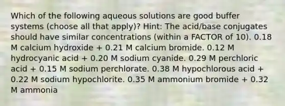 Which of the following aqueous solutions are good buffer systems (choose all that apply)? Hint: The acid/base conjugates should have similar concentrations (within a FACTOR of 10). 0.18 M calcium hydroxide + 0.21 M calcium bromide. 0.12 M hydrocyanic acid + 0.20 M sodium cyanide. 0.29 M perchloric acid + 0.15 M sodium perchlorate. 0.38 M hypochlorous acid + 0.22 M sodium hypochlorite. 0.35 M ammonium bromide + 0.32 M ammonia