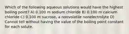 Which of the following aqueous solutions would have the highest boiling point? A) 0.100 m sodium chloride B) 0.100 m calcium chloride C) 0.100 m sucrose, a nonvolatile nonelectrolyte D) Cannot tell without having the value of the boiling point constant for each solute.