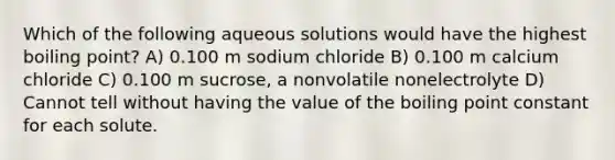 Which of the following aqueous solutions would have the highest boiling point? A) 0.100 m sodium chloride B) 0.100 m calcium chloride C) 0.100 m sucrose, a nonvolatile nonelectrolyte D) Cannot tell without having the value of the boiling point constant for each solute.