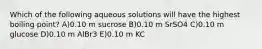 Which of the following aqueous solutions will have the highest boiling point? A)0.10 m sucrose B)0.10 m SrSO4 C)0.10 m glucose D)0.10 m AlBr3 E)0.10 m KC