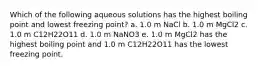 Which of the following aqueous solutions has the highest boiling point and lowest freezing point? a. 1.0 m NaCl b. 1.0 m MgCl2 c. 1.0 m C12H22O11 d. 1.0 m NaNO3 e. 1.0 m MgCl2 has the highest boiling point and 1.0 m C12H22O11 has the lowest freezing point.