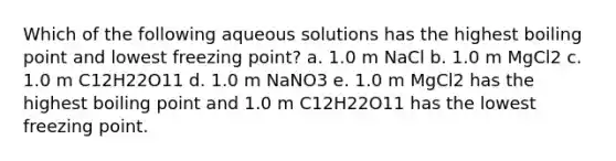 Which of the following aqueous solutions has the highest boiling point and lowest freezing point? a. 1.0 m NaCl b. 1.0 m MgCl2 c. 1.0 m C12H22O11 d. 1.0 m NaNO3 e. 1.0 m MgCl2 has the highest boiling point and 1.0 m C12H22O11 has the lowest freezing point.