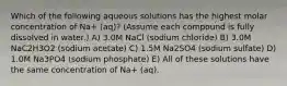 Which of the following aqueous solutions has the highest molar concentration of Na+ (aq)? (Assume each compound is fully dissolved in water.) A) 3.0M NaCl (sodium chloride) B) 3.0M NaC2H3O2 (sodium acetate) C) 1.5M Na2SO4 (sodium sulfate) D) 1.0M Na3PO4 (sodium phosphate) E) All of these solutions have the same concentration of Na+ (aq).