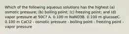 Which of the following aqueous solutions has the highest (a) osmotic pressure; (b) boiling point; (c) freezing point; and (d) vapor pressure at 50C? A. 0.100 m NaNO3B. 0.100 m glucoseC. 0.100 m CaCl2 - osmotic pressure - boiling point - freezing point - vapor pressure