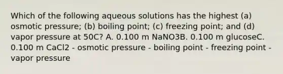 Which of the following aqueous solutions has the highest (a) osmotic pressure; (b) boiling point; (c) freezing point; and (d) vapor pressure at 50C? A. 0.100 m NaNO3B. 0.100 m glucoseC. 0.100 m CaCl2 - osmotic pressure - boiling point - freezing point - vapor pressure