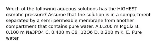 Which of the following aqueous solutions has the HIGHEST osmotic pressure? Assume that the solution is in a compartment separated by a semi-permeable membrane from another compartment that contains pure water. A.0.200 m MgCl2 B. 0.100 m Na3PO4 C. 0.400 m C6H12O6 D. 0.200 m KI E. Pure water