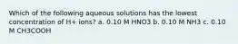 Which of the following aqueous solutions has the lowest concentration of H+ ions? a. 0.10 M HNO3 b. 0.10 M NH3 c. 0.10 M CH3COOH