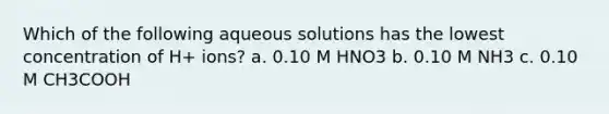 Which of the following aqueous solutions has the lowest concentration of H+ ions? a. 0.10 M HNO3 b. 0.10 M NH3 c. 0.10 M CH3COOH