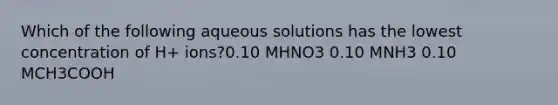 Which of the following aqueous solutions has the lowest concentration of H+ ions?0.10 MHNO3 0.10 MNH3 0.10 MCH3COOH