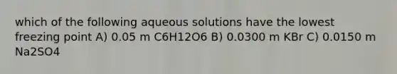 which of the following aqueous solutions have the lowest freezing point A) 0.05 m C6H12O6 B) 0.0300 m KBr C) 0.0150 m Na2SO4