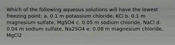 Which of the following aqueous solutions will have the lowest freezing point: a. 0.1 m potassium chloride, KCl b. 0.1 m magnesium sulfate, MgSO4 c. 0.05 m sodium chloride, NaCl d. 0.04 m sodium sulfate, Na2SO4 e. 0.08 m magnesium chloride, MgCl2