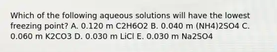 Which of the following aqueous solutions will have the lowest freezing point? A. 0.120 m C2H6O2 B. 0.040 m (NH4)2SO4 C. 0.060 m K2CO3 D. 0.030 m LiCl E. 0.030 m Na2SO4