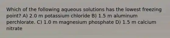 Which of the following aqueous solutions has the lowest freezing point? A) 2.0 m potassium chloride B) 1.5 m aluminum perchlorate. C) 1.0 m magnesium phosphate D) 1.5 m calcium nitrate