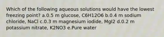 Which of the following aqueous solutions would have the lowest freezing point? a.0.5 m glucose, C6H12O6 b.0.4 m sodium chloride, NaCl c.0.3 m magnesium iodide, MgI2 d.0.2 m potassium nitrate, K2NO3 e.Pure water