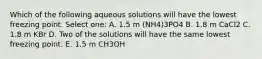 Which of the following aqueous solutions will have the lowest freezing point. Select one: A. 1.5 m (NH4)3PO4 B. 1.8 m CaCl2 C. 1.8 m KBr D. Two of the solutions will have the same lowest freezing point. E. 1.5 m CH3OH