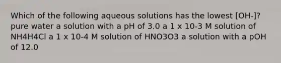 Which of the following aqueous solutions has the lowest [OH-]? pure water a solution with a pH of 3.0 a 1 x 10-3 M solution of NH4H4Cl a 1 x 10-4 M solution of HNO3O3 a solution with a pOH of 12.0