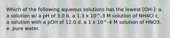 Which of the following aqueous solutions has the lowest [OH-]: a. a solution w/ a pH of 3.0 b. a 1.3 x 10^-3 M solution of NH4Cl c. a solution with a pOH of 12.0 d. a 1 x 10^-4 M solution of HNO3. e. pure water.