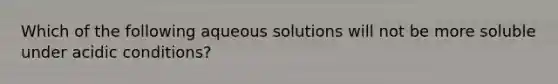 Which of the following aqueous solutions will not be more soluble under acidic conditions?