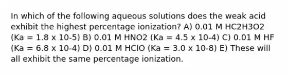 In which of the following aqueous solutions does the weak acid exhibit the highest percentage ionization? A) 0.01 M HC2H3O2 (Ka = 1.8 x 10-5) B) 0.01 M HNO2 (Ka = 4.5 x 10-4) C) 0.01 M HF (Ka = 6.8 x 10-4) D) 0.01 M HClO (Ka = 3.0 x 10-8) E) These will all exhibit the same percentage ionization.