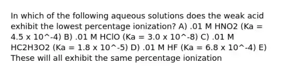 In which of the following aqueous solutions does the weak acid exhibit the lowest percentage ionization? A) .01 M HNO2 (Ka = 4.5 x 10^-4) B) .01 M HClO (Ka = 3.0 x 10^-8) C) .01 M HC2H3O2 (Ka = 1.8 x 10^-5) D) .01 M HF (Ka = 6.8 x 10^-4) E) These will all exhibit the same percentage ionization