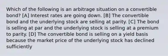 Which of the following is an arbitrage situation on a convertible bond? [A] Interest rates are going down. [B] The convertible bond and the underlying stock are selling at parity. [C] The bond is selling at par and the underlying stock is selling at a premium to parity. [D] The convertible bond is selling on a yield basis because the market price of the underlying stock has declined sufficiently