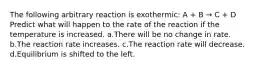 The following arbitrary reaction is exothermic: A + B → C + D Predict what will happen to the rate of the reaction if the temperature is increased. a.There will be no change in rate. b.The reaction rate increases. c.The reaction rate will decrease. d.Equilibrium is shifted to the left.