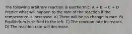 The following arbitrary reaction is exothermic: A + B → C + D Predict what will happen to the rate of the reaction if the temperature is increased. A) There will be no change in rate. B) Equilibrium is shifted to the left. C) The reaction rate increases. D) The reaction rate will decrease.