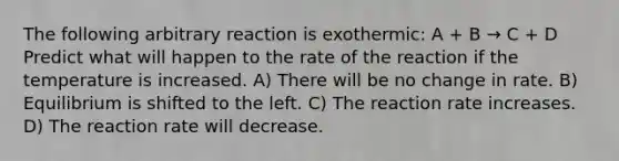 The following arbitrary reaction is exothermic: A + B → C + D Predict what will happen to the rate of the reaction if the temperature is increased. A) There will be no change in rate. B) Equilibrium is shifted to the left. C) The reaction rate increases. D) The reaction rate will decrease.