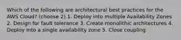 Which of the following are architectural best practices for the AWS Cloud? (choose 2) 1. Deploy into multiple Availability Zones 2. Design for fault tolerance 3. Create monolithic architectures 4. Deploy into a single availability zone 5. Close coupling