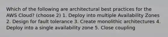 Which of the following are architectural best practices for the AWS Cloud? (choose 2) 1. Deploy into multiple Availability Zones 2. Design for fault tolerance 3. Create monolithic architectures 4. Deploy into a single availability zone 5. Close coupling