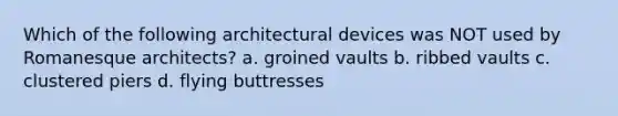 Which of the following architectural devices was NOT used by Romanesque architects? a. groined vaults b. ribbed vaults c. clustered piers d. flying buttresses