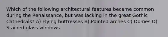 Which of the following architectural features became common during the Renaissance, but was lacking in the great Gothic Cathedrals? A) Flying buttresses B) Pointed arches C) Domes D) Stained glass windows.