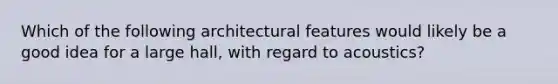 Which of the following architectural features would likely be a good idea for a large hall, with regard to acoustics?