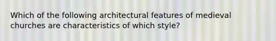 Which of the following architectural features of medieval churches are characteristics of which style?