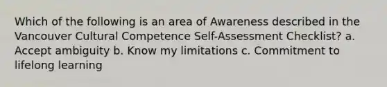 Which of the following is an area of Awareness described in the Vancouver Cultural Competence Self-Assessment Checklist? a. Accept ambiguity b. Know my limitations c. Commitment to lifelong learning