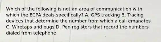 Which of the following is not an area of communication with which the ECPA deals specifically? A. GPS tracking B. Tracing devices that determine the number from which a call emanates C. Wiretaps and bugs D. Pen registers that record the numbers dialed from telephone